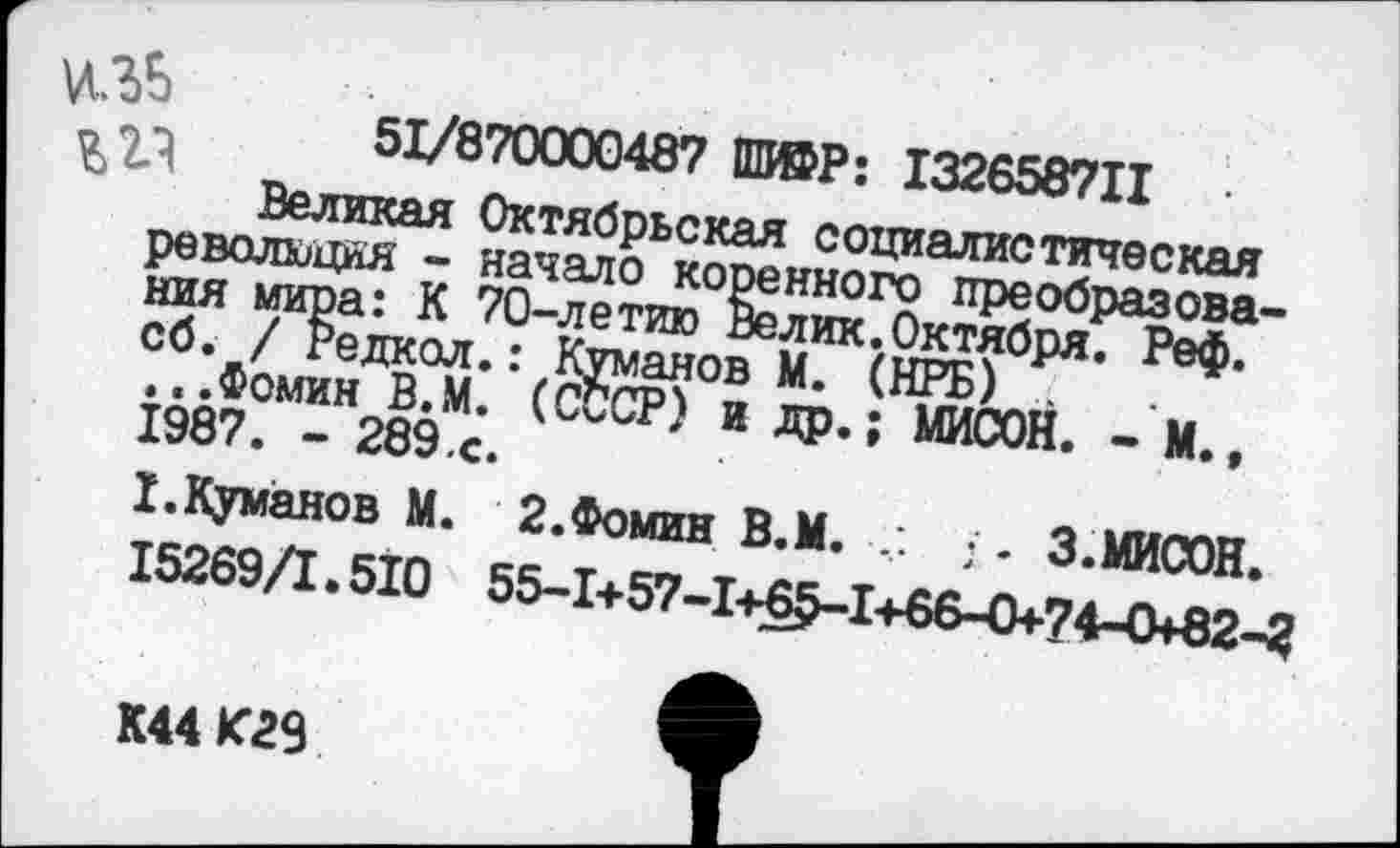 ﻿51/870000487 ПИ©Р: 132658711
Великая Октябрьская социалистическая революция - начало коренного преобразования мира: К 70-летию Велик.Октября. Реф. сб. / Редкол.: Куманов М. (НРБ) .
...Фомин В.М. (СССР) и др.; МИСОН. - М., 1987. - 289,с.
I.Куманов М. 2.Фомин В.М. ;. З.МИСОН.
15269/1.510 55-1+57-1+^1+66-0+74-0*82-2
К44 К23